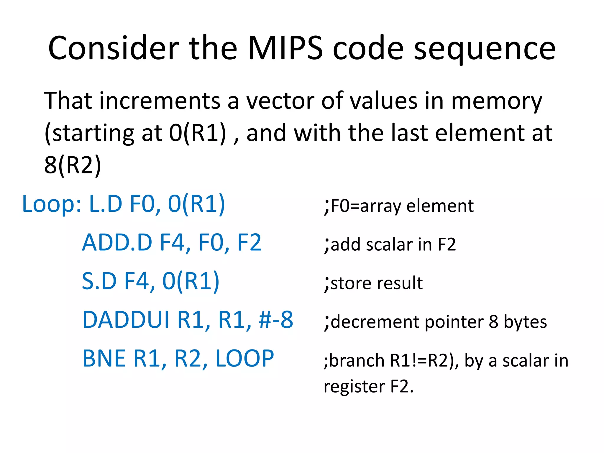Consider the MIPS code sequence
That increments a vector of values in memory
(starting at 0(R1) , and with the last element at
8(R2)
Loop: L.D F0, 0(R1) ;F0=array element
ADD.D F4, F0, F2 ;add scalar in F2
S.D F4, 0(R1) ;store result
DADDUI R1, R1, #-8 ;decrement pointer 8 bytes
BNE R1, R2, LOOP ;branch R1!=R2), by a scalar in
register F2.
 