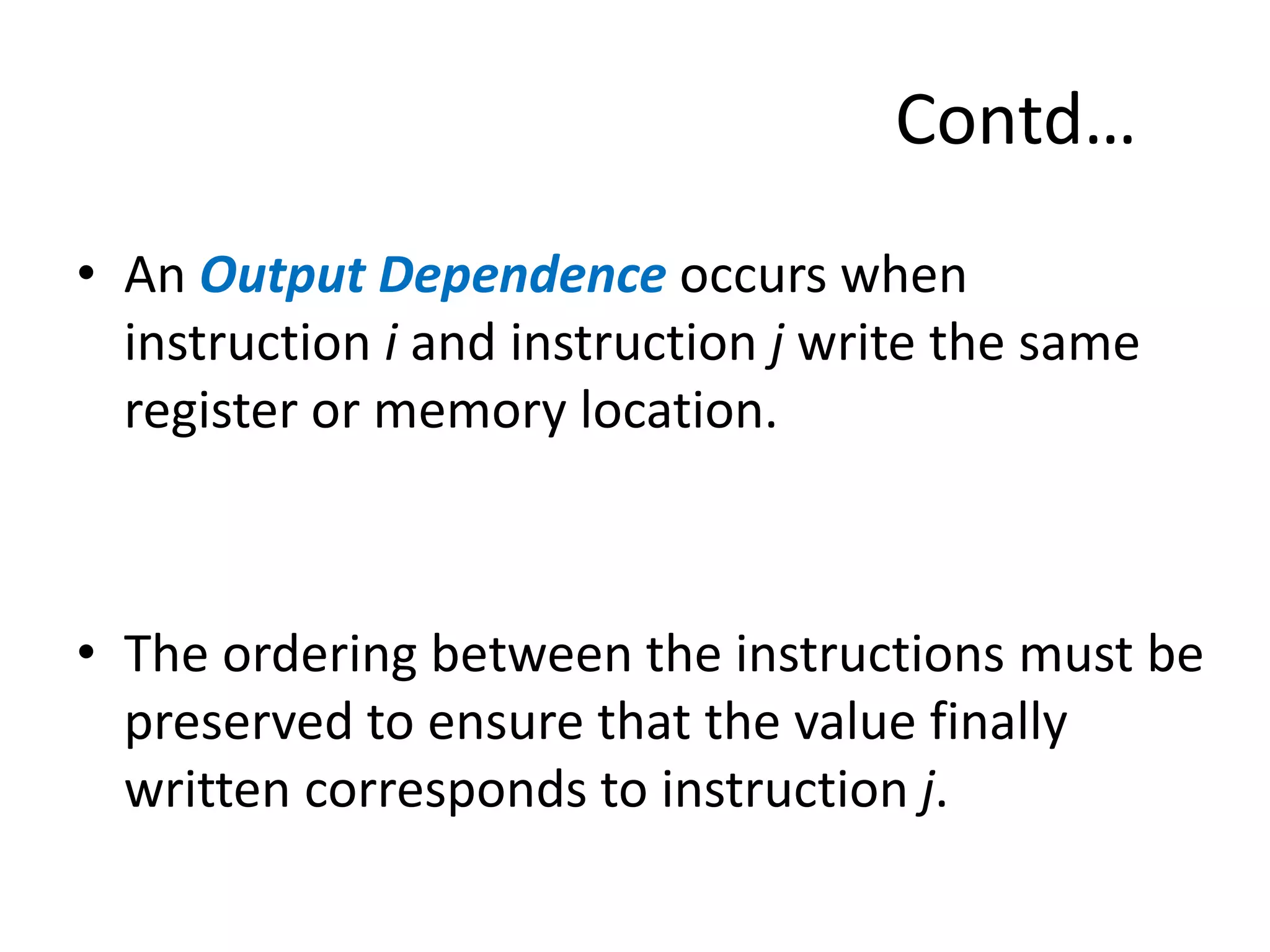 Contd…
• An Output Dependence occurs when
instruction i and instruction j write the same
register or memory location.
• The ordering between the instructions must be
preserved to ensure that the value finally
written corresponds to instruction j.
 