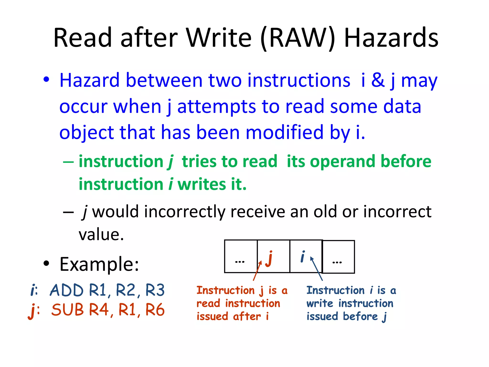 Read after Write (RAW) Hazards
• Hazard between two instructions i & j may
occur when j attempts to read some data
object that has been modified by i.
– instruction j tries to read its operand before
instruction i writes it.
– j would incorrectly receive an old or incorrect
value.
• Example: … j i …
Instruction j is a
read instruction
issued after i
Instruction i is a
write instruction
issued before j
i: ADD R1, R2, R3
j: SUB R4, R1, R6
 