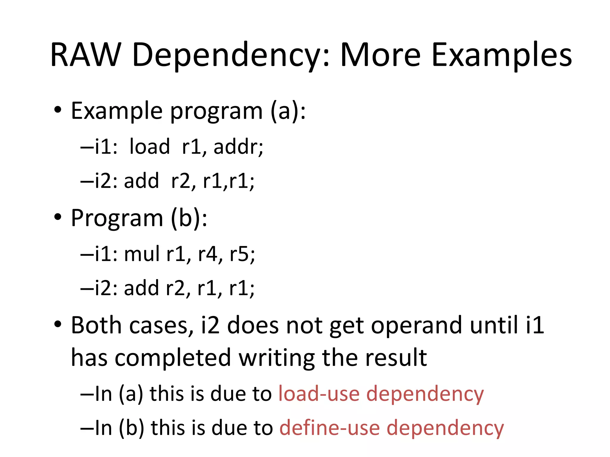 RAW Dependency: More Examples
• Example program (a):
–i1: load r1, addr;
–i2: add r2, r1,r1;
• Program (b):
–i1: mul r1, r4, r5;
–i2: add r2, r1, r1;
• Both cases, i2 does not get operand until i1
has completed writing the result
–In (a) this is due to load-use dependency
–In (b) this is due to define-use dependency
 