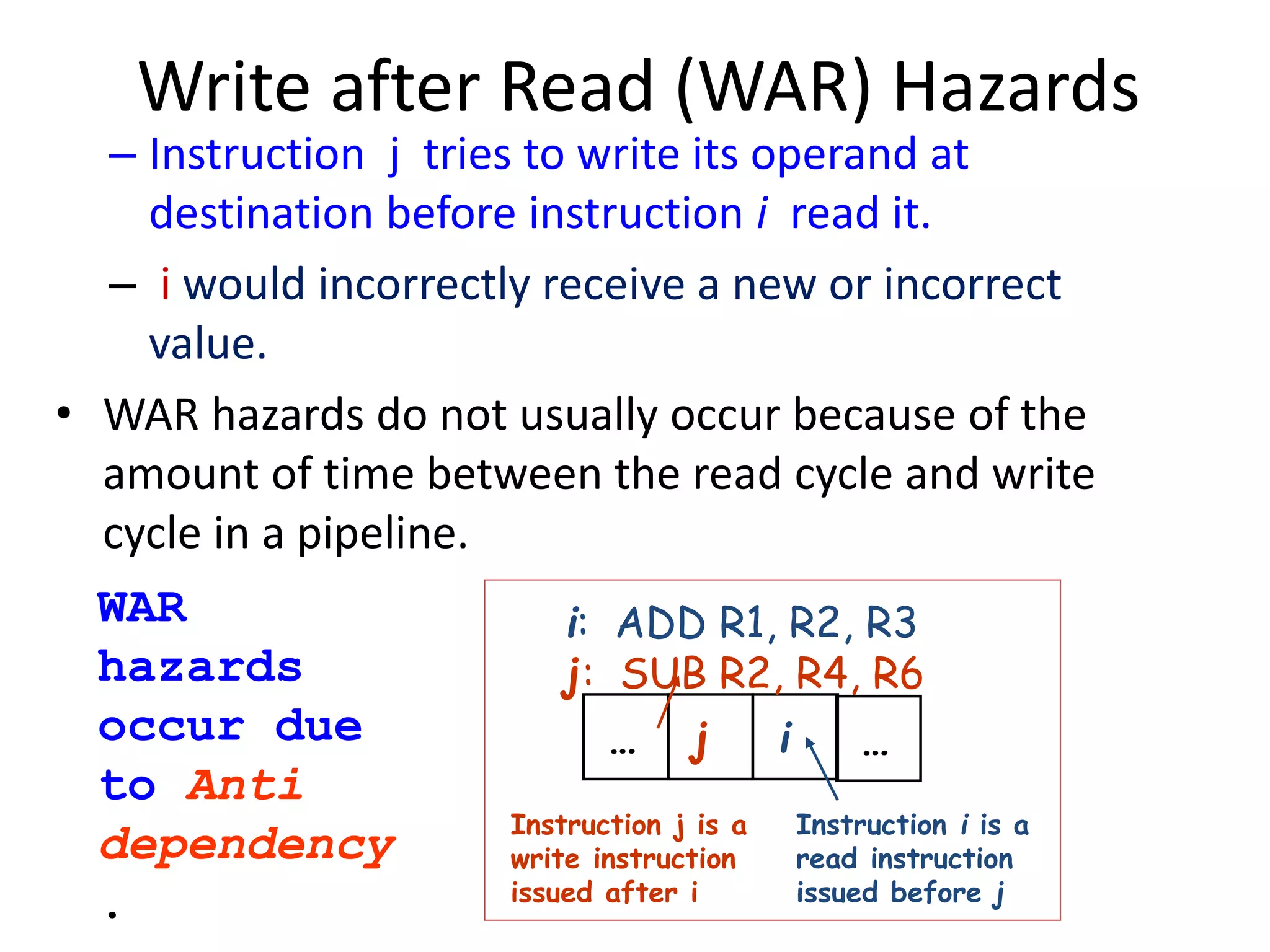 Write after Read (WAR) Hazards
– Instruction j tries to write its operand at
destination before instruction i read it.
– i would incorrectly receive a new or incorrect
value.
• WAR hazards do not usually occur because of the
amount of time between the read cycle and write
cycle in a pipeline.
… j i …
Instruction j is a
write instruction
issued after i
Instruction i is a
read instruction
issued before j
i: ADD R1, R2, R3
j: SUB R2, R4, R6
WAR
hazards
occur due
to Anti
dependency
.
 