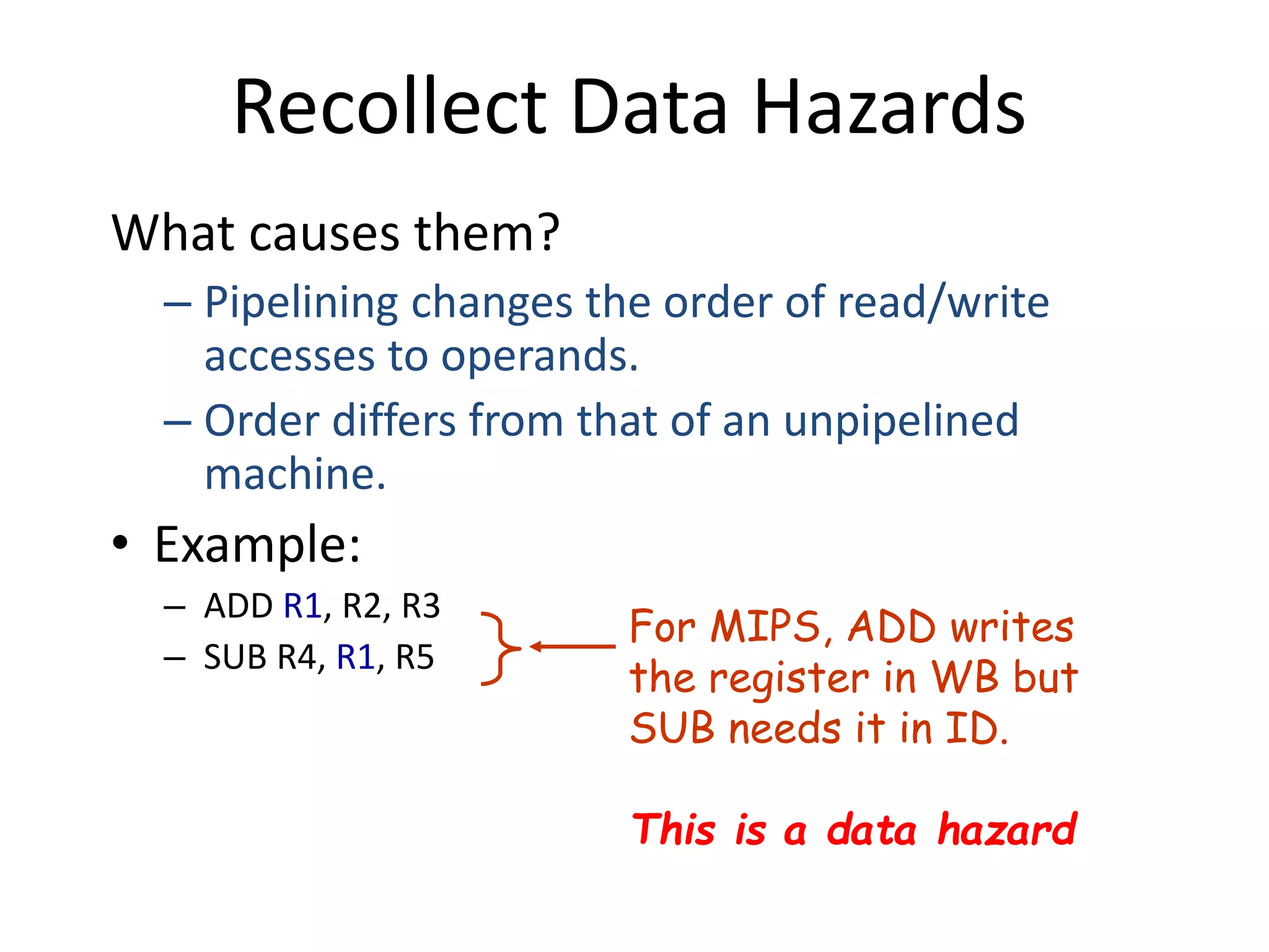 Recollect Data Hazards
What causes them?
– Pipelining changes the order of read/write
accesses to operands.
– Order differs from that of an unpipelined
machine.
• Example:
– ADD R1, R2, R3
– SUB R4, R1, R5
For MIPS, ADD writes
the register in WB but
SUB needs it in ID.
This is a data hazard
 