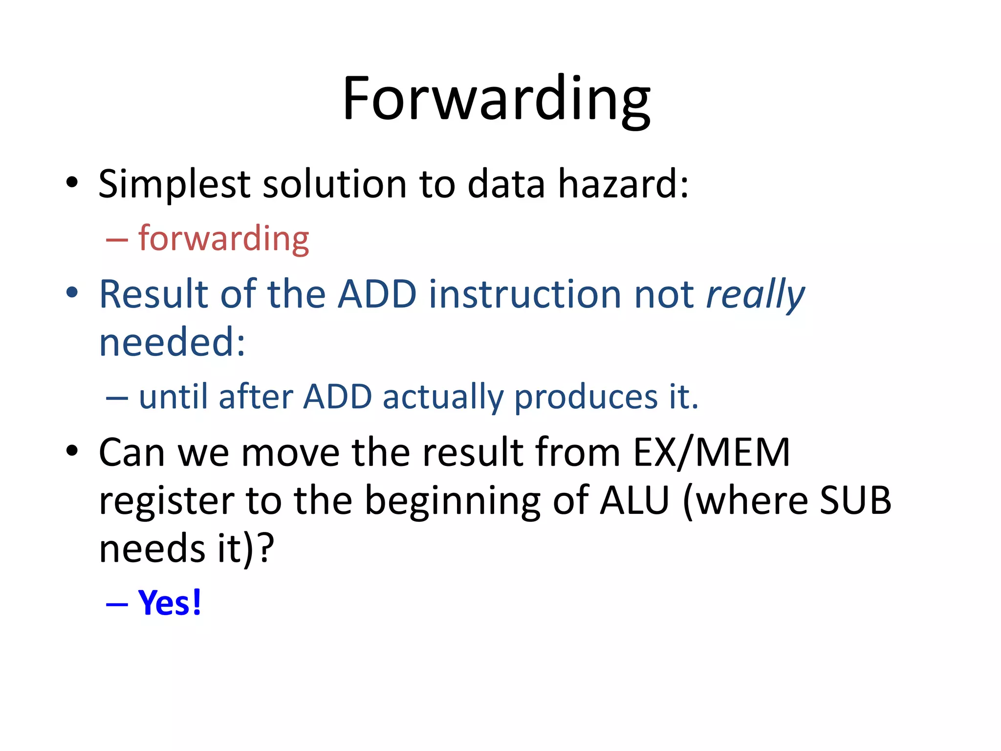Forwarding
• Simplest solution to data hazard:
– forwarding
• Result of the ADD instruction not really
needed:
– until after ADD actually produces it.
• Can we move the result from EX/MEM
register to the beginning of ALU (where SUB
needs it)?
– Yes!
 
