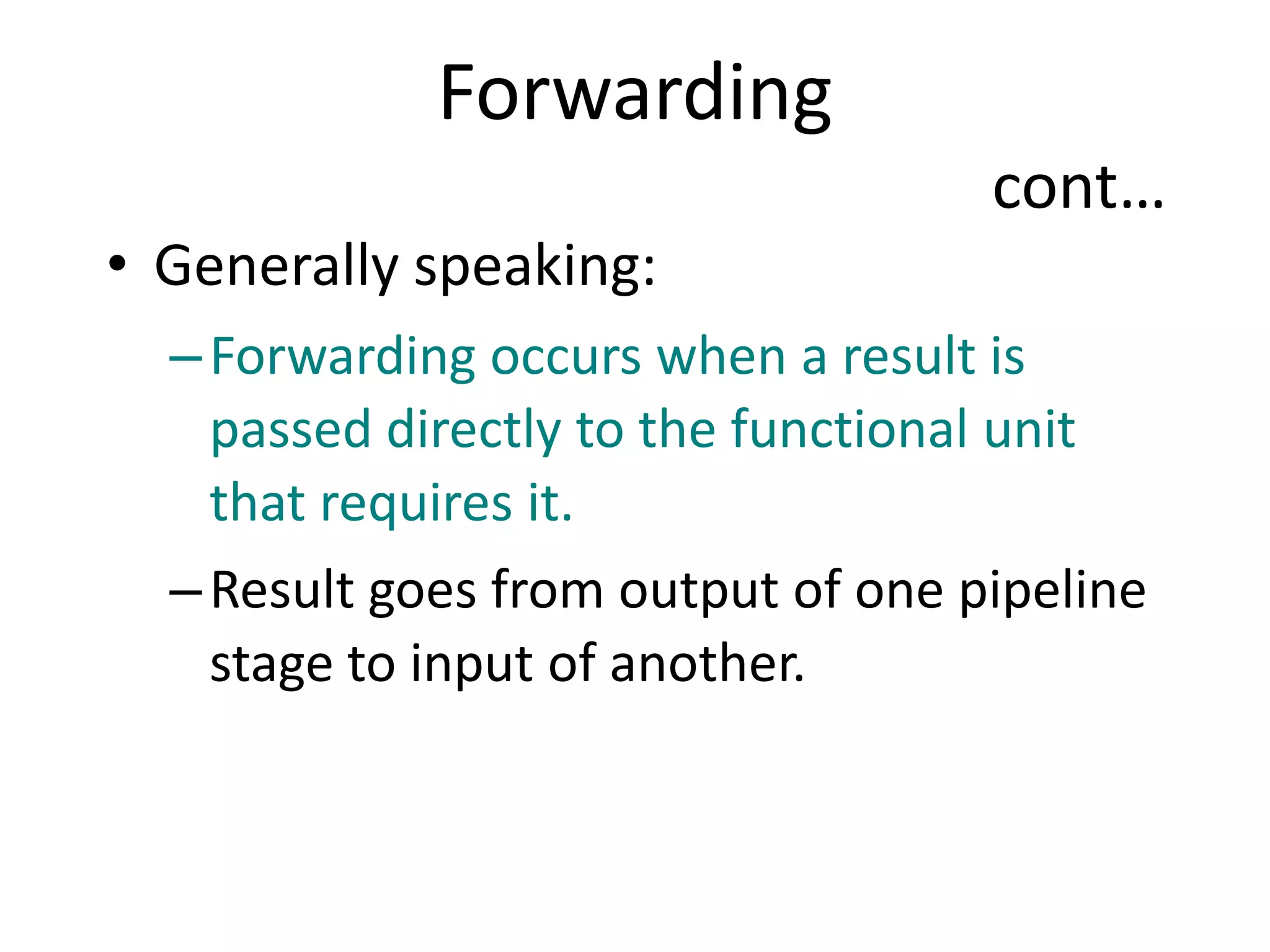 Forwarding
cont…
• Generally speaking:
–Forwarding occurs when a result is
passed directly to the functional unit
that requires it.
–Result goes from output of one pipeline
stage to input of another.
 