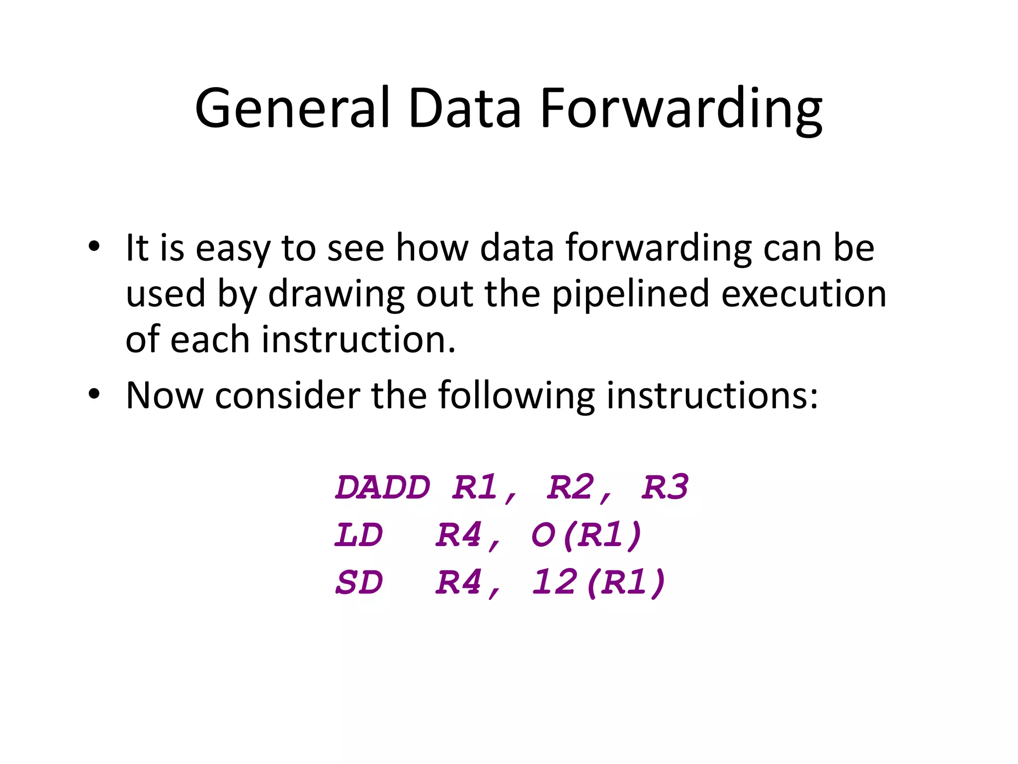 General Data Forwarding
• It is easy to see how data forwarding can be
used by drawing out the pipelined execution
of each instruction.
• Now consider the following instructions:
DADD R1, R2, R3
LD R4, O(R1)
SD R4, 12(R1)
 