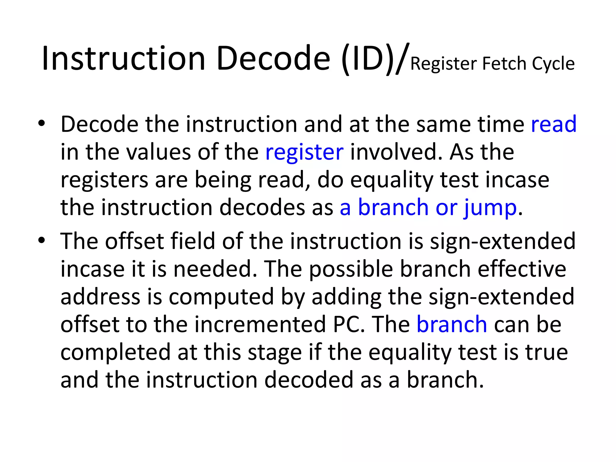Instruction Decode (ID)/Register Fetch Cycle
• Decode the instruction and at the same time read
in the values of the register involved. As the
registers are being read, do equality test incase
the instruction decodes as a branch or jump.
• The offset field of the instruction is sign-extended
incase it is needed. The possible branch effective
address is computed by adding the sign-extended
offset to the incremented PC. The branch can be
completed at this stage if the equality test is true
and the instruction decoded as a branch.
 