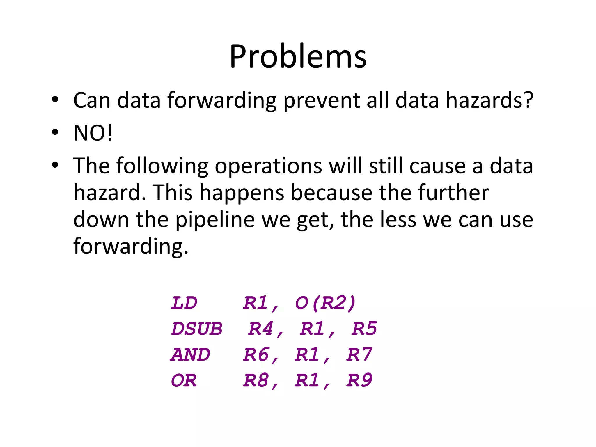 Problems
• Can data forwarding prevent all data hazards?
• NO!
• The following operations will still cause a data
hazard. This happens because the further
down the pipeline we get, the less we can use
forwarding.
LD R1, O(R2)
DSUB R4, R1, R5
AND R6, R1, R7
OR R8, R1, R9
 