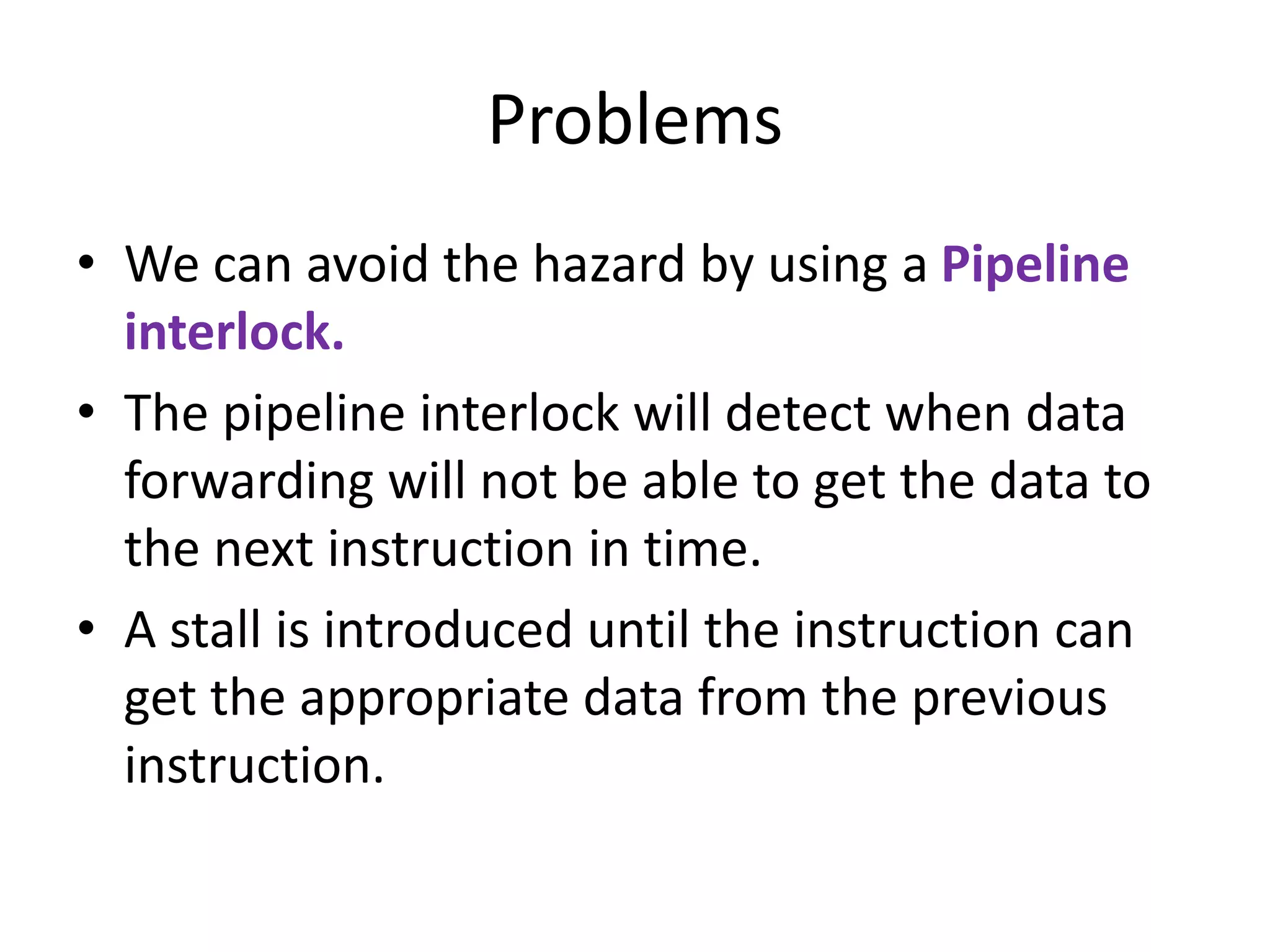 Problems
• We can avoid the hazard by using a Pipeline
interlock.
• The pipeline interlock will detect when data
forwarding will not be able to get the data to
the next instruction in time.
• A stall is introduced until the instruction can
get the appropriate data from the previous
instruction.
 