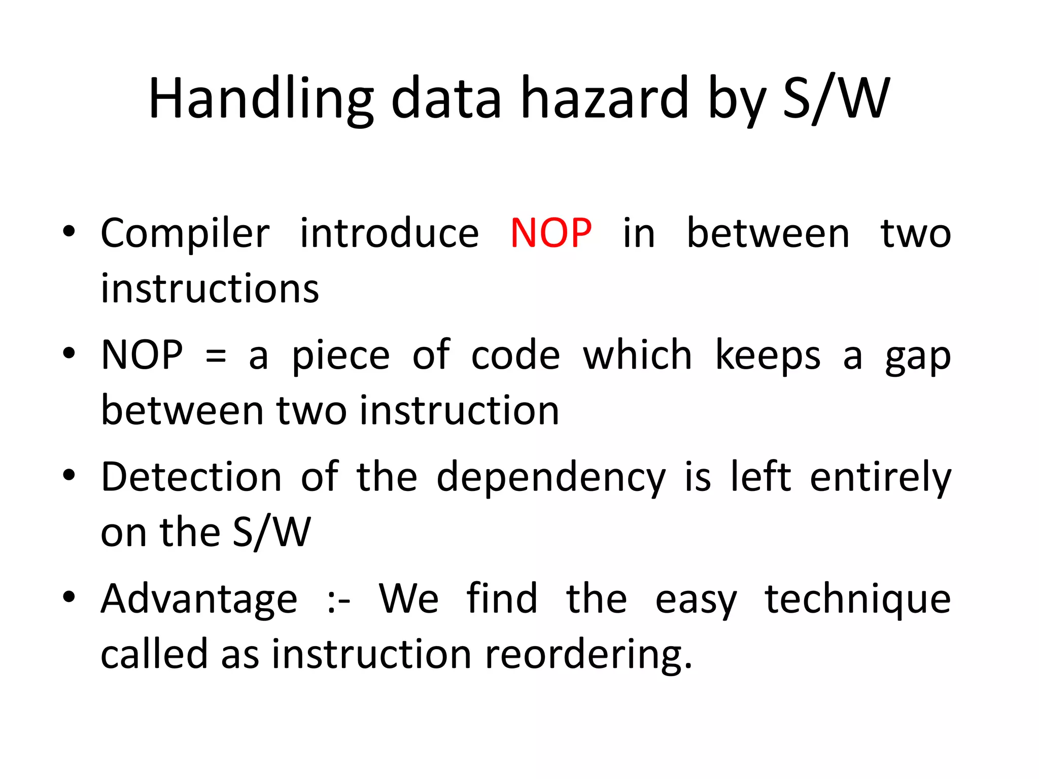 Handling data hazard by S/W
• Compiler introduce NOP in between two
instructions
• NOP = a piece of code which keeps a gap
between two instruction
• Detection of the dependency is left entirely
on the S/W
• Advantage :- We find the easy technique
called as instruction reordering.
 
