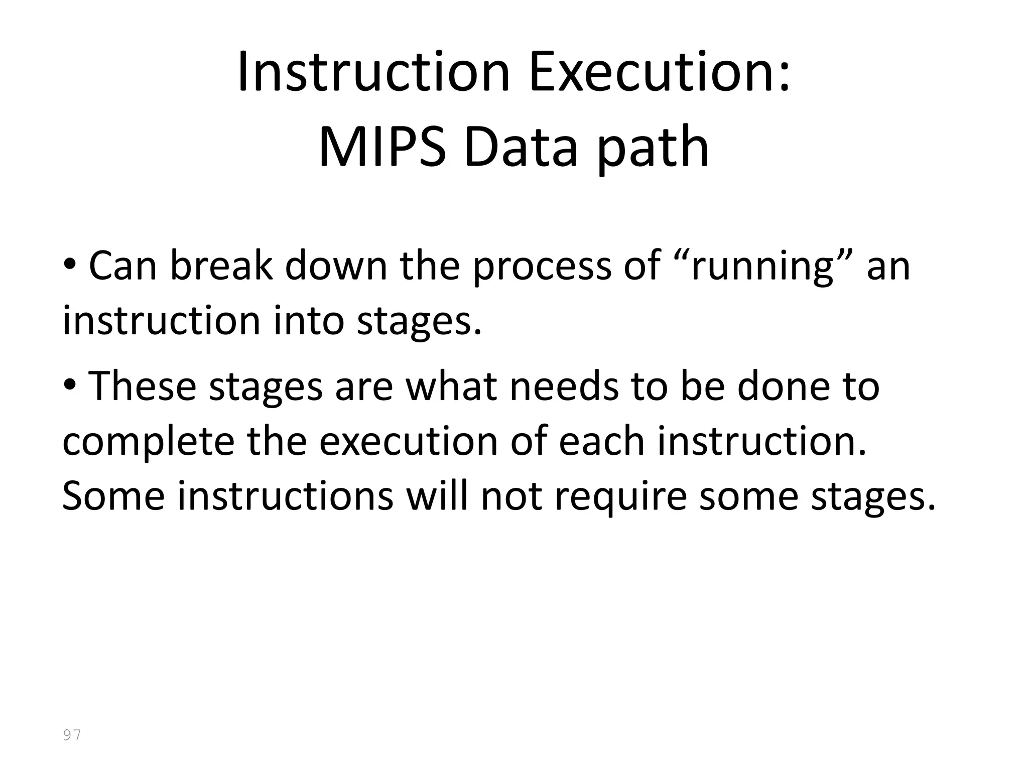 97
Instruction Execution:
MIPS Data path
• Can break down the process of “running” an
instruction into stages.
• These stages are what needs to be done to
complete the execution of each instruction.
Some instructions will not require some stages.
 