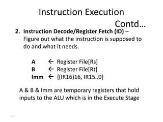 100
2. Instruction Decode/Register Fetch (ID) –
Figure out what the instruction is supposed to
do and what it needs.
A  Register File[Rs]
B  Register File[Rt]
Imm  {(IR16)16, IR15..0}
A & B & Imm are temporary registers that hold
inputs to the ALU which is in the Execute Stage
Instruction Execution
Contd…
 