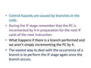 • Control hazards are caused by branches in the
code.
• During the IF stage remember that the PC is
incremented by 4 in preparation for the next IF
cycle of the next instruction.
• What happens if there is a branch performed and
we aren’t simply incrementing the PC by 4.
• The easiest way to deal with the occurrence of a
branch is to perform the IF stage again once the
branch occurs.
 