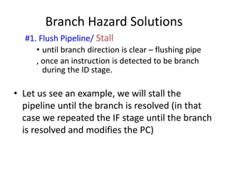 Branch Hazard Solutions
#1. Flush Pipeline/ Stall
• until branch direction is clear – flushing pipe
, once an instruction is detected to be branch
during the ID stage.
• Let us see an example, we will stall the
pipeline until the branch is resolved (in that
case we repeated the IF stage until the branch
is resolved and modifies the PC)
 