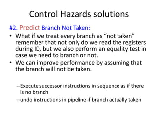 Control Hazards solutions
#2. Predict Branch Not Taken:
• What if we treat every branch as “not taken”
remember that not only do we read the registers
during ID, but we also perform an equality test in
case we need to branch or not.
• We can improve performance by assuming that
the branch will not be taken.
–Execute successor instructions in sequence as if there
is no branch
–undo instructions in pipeline if branch actually taken
 