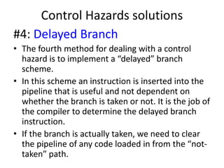 Control Hazards solutions
#4: Delayed Branch
• The fourth method for dealing with a control
hazard is to implement a “delayed” branch
scheme.
• In this scheme an instruction is inserted into the
pipeline that is useful and not dependent on
whether the branch is taken or not. It is the job of
the compiler to determine the delayed branch
instruction.
• If the branch is actually taken, we need to clear
the pipeline of any code loaded in from the “not-
taken” path.
 