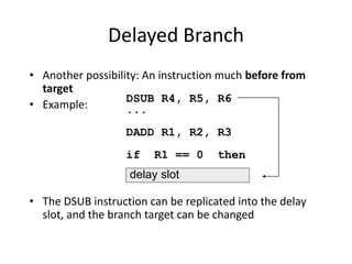 Delayed Branch
• Another possibility: An instruction much before from
target
• Example:
• The DSUB instruction can be replicated into the delay
slot, and the branch target can be changed
DSUB R4, R5, R6
...
DADD R1, R2, R3
if R1 == 0 then
delay slot
 