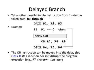 Delayed Branch
• Yet another possibility: An instruction from inside the
taken path: fall through
• Example:
• The OR instruction can be moved into the delay slot
ONLY IF its execution doesn’t disrupt the program
execution (e.g., R7 is overwritten later)
DADD R1, R2, R3
if R1 == 0 then
OR R7, R8, R9
DSUB R4, R5, R6
delay slot
 