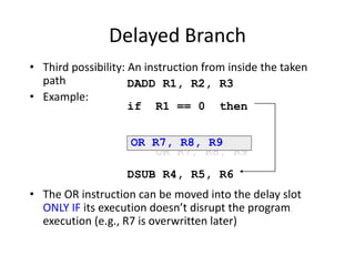Delayed Branch
• Third possibility: An instruction from inside the taken
path
• Example:
• The OR instruction can be moved into the delay slot
ONLY IF its execution doesn’t disrupt the program
execution (e.g., R7 is overwritten later)
DADD R1, R2, R3
if R1 == 0 then
OR R7, R8, R9
DSUB R4, R5, R6
OR R7, R8, R9
 