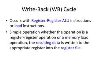 Write-Back (WB) Cycle
• Occurs with Register-Register ALU instructions
or load instructions.
• Simple operation whether the operation is a
register-register operation or a memory load
operation, the resulting data is written to the
appropriate register into the register file.
 