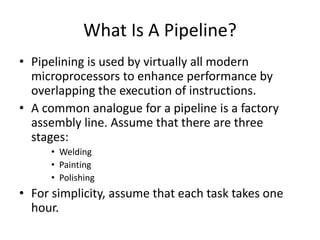 What Is A Pipeline?
• Pipelining is used by virtually all modern
microprocessors to enhance performance by
overlapping the execution of instructions.
• A common analogue for a pipeline is a factory
assembly line. Assume that there are three
stages:
• Welding
• Painting
• Polishing
• For simplicity, assume that each task takes one
hour.
 