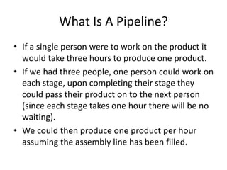 What Is A Pipeline?
• If a single person were to work on the product it
would take three hours to produce one product.
• If we had three people, one person could work on
each stage, upon completing their stage they
could pass their product on to the next person
(since each stage takes one hour there will be no
waiting).
• We could then produce one product per hour
assuming the assembly line has been filled.
 
