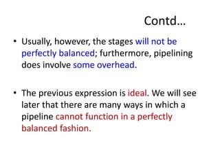 Contd…
• Usually, however, the stages will not be
perfectly balanced; furthermore, pipelining
does involve some overhead.
• The previous expression is ideal. We will see
later that there are many ways in which a
pipeline cannot function in a perfectly
balanced fashion.
 