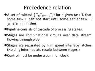 Precedence relation
A set of subtask { T1,T2,……,Tn } for a given task T, that
some task Tj can not start until some earlier task Ti
,where (i<j)finishes.
Pipeline consists of cascade of processing stages.
Stages are combinational circuits over data stream
flowing through pipe.
Stages are separated by high speed interface latches
(Holding intermediate results between stages.)
Control must be under a common clock.
 