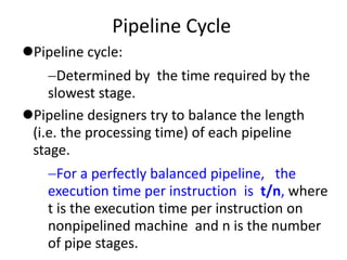 Pipeline Cycle
Pipeline cycle:
Determined by the time required by the
slowest stage.
Pipeline designers try to balance the length
(i.e. the processing time) of each pipeline
stage.
For a perfectly balanced pipeline, the
execution time per instruction is t/n, where
t is the execution time per instruction on
nonpipelined machine and n is the number
of pipe stages.
 