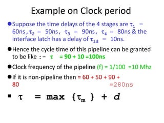 Example on Clock period
Suppose the time delays of the 4 stages are 1 =
60ns,2 = 50ns, 3 = 90ns, 4 = 80ns & the
interface latch has a delay of ld = 10ns.
Hence the cycle time of this pipeline can be granted
to be like :-  = 90 + 10 =100ns
Clock frequency of the pipeline (f) = 1/100 =10 Mhz
If it is non-pipeline then = 60 + 50 + 90 +
80 =280ns
  = max {m } + d
 