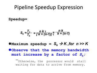 Pipeline Speedup Expression
Speedup=
Maximum speedup = Sk  K ,for n >> K
Observe that the memory bandwidth
must increase by a factor of Sk:
Otherwise, the processor would stall
waiting for data to arrive from memory.
Sk =
T1
Tk
=
n k 
[ k + (n-1)] 
=
n k
k + (n-1)
 