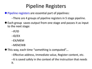 Pipeline Registers
 Pipeline registers are essential part of pipelines:
There are 4 groups of pipeline registers in 5 stage pipeline.
 Each group saves output from one stage and passes it as input
to the next stage:
IF/ID
ID/EX
EX/MEM
MEM/WB
 This way, each time “something is computed”...
Effective address, Immediate value, Register content, etc.
It is saved safely in the context of the instruction that needs
it.
 