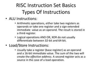 RISC Instruction Set Basics
Types Of Instructions
• ALU Instructions:
• Arithmetic operations, either take two registers as
operands or take one register and a sign extended
immediate value as an operand. The result is stored in
a third register.
• Logical operations AND OR, XOR do not usually
differentiate between 32-bit and 64-bit.
• Load/Store Instructions:
• Usually take a register (base register) as an operand
and a 16-bit immediate value. The sum of the two will
create the effective address. A second register acts as a
source in the case of a load operation.
 