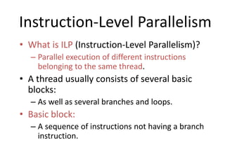 Instruction-Level Parallelism
• What is ILP (Instruction-Level Parallelism)?
– Parallel execution of different instructions
belonging to the same thread.
• A thread usually consists of several basic
blocks:
– As well as several branches and loops.
• Basic block:
– A sequence of instructions not having a branch
instruction.
 