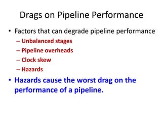 Drags on Pipeline Performance
• Factors that can degrade pipeline performance
– Unbalanced stages
– Pipeline overheads
– Clock skew
– Hazards
• Hazards cause the worst drag on the
performance of a pipeline.
 