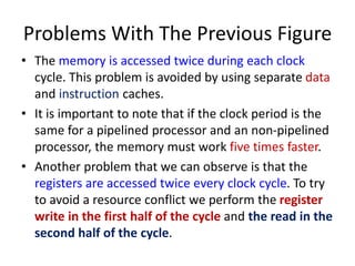 Problems With The Previous Figure
• The memory is accessed twice during each clock
cycle. This problem is avoided by using separate data
and instruction caches.
• It is important to note that if the clock period is the
same for a pipelined processor and an non-pipelined
processor, the memory must work five times faster.
• Another problem that we can observe is that the
registers are accessed twice every clock cycle. To try
to avoid a resource conflict we perform the register
write in the first half of the cycle and the read in the
second half of the cycle.
 