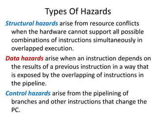 Types Of Hazards
Structural hazards arise from resource conflicts
when the hardware cannot support all possible
combinations of instructions simultaneously in
overlapped execution.
Data hazards arise when an instruction depends on
the results of a previous instruction in a way that
is exposed by the overlapping of instructions in
the pipeline.
Control hazards arise from the pipelining of
branches and other instructions that change the
PC.
 