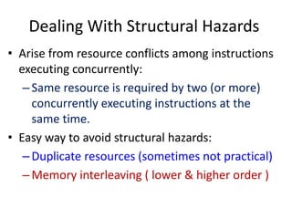 Dealing With Structural Hazards
• Arise from resource conflicts among instructions
executing concurrently:
–Same resource is required by two (or more)
concurrently executing instructions at the
same time.
• Easy way to avoid structural hazards:
–Duplicate resources (sometimes not practical)
–Memory interleaving ( lower & higher order )
 