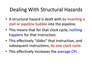 Dealing With Structural Hazards
• A structural hazard is dealt with by inserting a
stall or pipeline bubble into the pipeline.
• This means that for that clock cycle, nothing
happens for that instruction.
• This effectively “slides” that instruction, and
subsequent instructions, by one clock cycle.
• This effectively increases the average CPI.
 