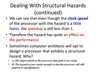 Dealing With Structural Hazards
(continued)
• We can see that even though the clock speed
of the processor with the hazard is a little
faster, the speedup is still less than 1.
• Therefore the hazard has quite an effect on
the performance.
• Sometimes computer architects will opt to
design a processor that exhibits a structural
hazard. Why?
• A: The improvement to the processor data path is too costly.
• B: The hazard occurs rarely enough so that the processor will still
perform to specifications.
 