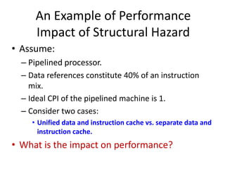 An Example of Performance
Impact of Structural Hazard
• Assume:
– Pipelined processor.
– Data references constitute 40% of an instruction
mix.
– Ideal CPI of the pipelined machine is 1.
– Consider two cases:
• Unified data and instruction cache vs. separate data and
instruction cache.
• What is the impact on performance?
 