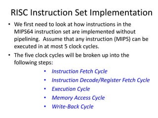 RISC Instruction Set Implementation
• We first need to look at how instructions in the
MIPS64 instruction set are implemented without
pipelining. Assume that any instruction (MIPS) can be
executed in at most 5 clock cycles.
• The five clock cycles will be broken up into the
following steps:
• Instruction Fetch Cycle
• Instruction Decode/Register Fetch Cycle
• Execution Cycle
• Memory Access Cycle
• Write-Back Cycle
 