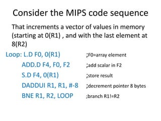 Consider the MIPS code sequence
That increments a vector of values in memory
(starting at 0(R1) , and with the last element at
8(R2)
Loop: L.D F0, 0(R1) ;F0=array element
ADD.D F4, F0, F2 ;add scalar in F2
S.D F4, 0(R1) ;store result
DADDUI R1, R1, #-8 ;decrement pointer 8 bytes
BNE R1, R2, LOOP ;branch R1!=R2
 