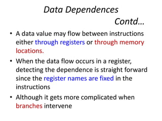 Data Dependences
Contd…
• A data value may flow between instructions
either through registers or through memory
locations.
• When the data flow occurs in a register,
detecting the dependence is straight forward
since the register names are fixed in the
instructions
• Although it gets more complicated when
branches intervene
 