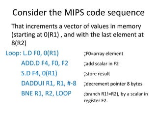 Consider the MIPS code sequence
That increments a vector of values in memory
(starting at 0(R1) , and with the last element at
8(R2)
Loop: L.D F0, 0(R1) ;F0=array element
ADD.D F4, F0, F2 ;add scalar in F2
S.D F4, 0(R1) ;store result
DADDUI R1, R1, #-8 ;decrement pointer 8 bytes
BNE R1, R2, LOOP ;branch R1!=R2), by a scalar in
register F2.
 