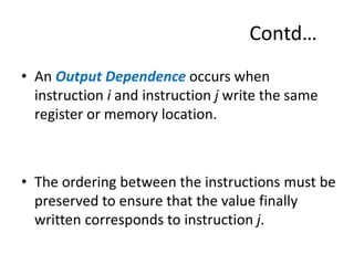 Contd…
• An Output Dependence occurs when
instruction i and instruction j write the same
register or memory location.
• The ordering between the instructions must be
preserved to ensure that the value finally
written corresponds to instruction j.
 