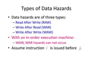 Types of Data Hazards
• Data hazards are of three types:
– Read After Write (RAW)
– Write After Read (WAR)
– Write After Write (WAW)
• With an in-order execution machine:
– WAW, WAR hazards can not occur.
• Assume instruction i is issued before j.
 