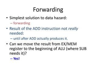 Forwarding
• Simplest solution to data hazard:
– forwarding
• Result of the ADD instruction not really
needed:
– until after ADD actually produces it.
• Can we move the result from EX/MEM
register to the beginning of ALU (where SUB
needs it)?
– Yes!
 