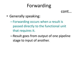 Forwarding
cont…
• Generally speaking:
–Forwarding occurs when a result is
passed directly to the functional unit
that requires it.
–Result goes from output of one pipeline
stage to input of another.
 