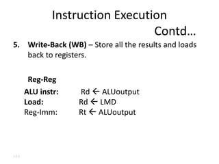 103
5. Write-Back (WB) – Store all the results and loads
back to registers.
Reg-Reg
ALU instr: Rd  ALUoutput
Load: Rd  LMD
Reg-Imm: Rt  ALUoutput
Instruction Execution
Contd…
 
