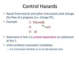 Control Hazards
• Result from branch and other instructions that change
the flow of a program (i.e. change PC).
• Example:
• Statement in line 2 is control dependent on statement
at line 1.
• Until condition evaluation completes:
– It is not known whether s1 or s2 will execute next.
1: If(cond){
2: s1}
3: s2
 